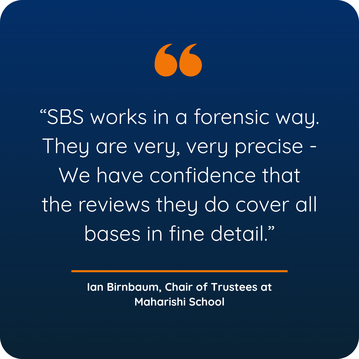 &ldquo;SBS works in a forensic way. They are very, very precise - We have confidence that the reviews they do cover all bases in fine detail.&rdquo;  Ian Birnbaum, Chair of Trustees at Maharishi School